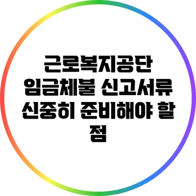 근로복지공단 임금체불 신고서류: 신중히 준비해야 할 점