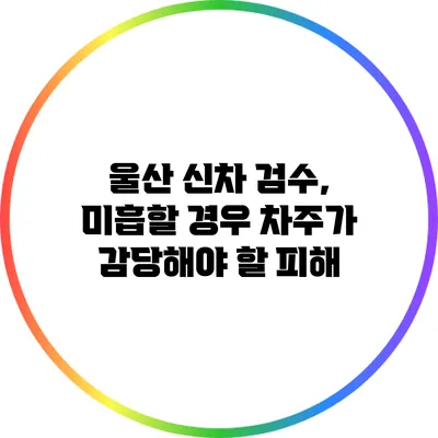 울산 신차 검수, 미흡할 경우 차주가 감당해야 할 피해
