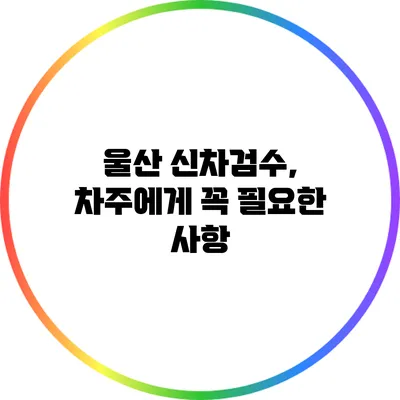 울산 신차검수, 차주에게 꼭 필요한 사항