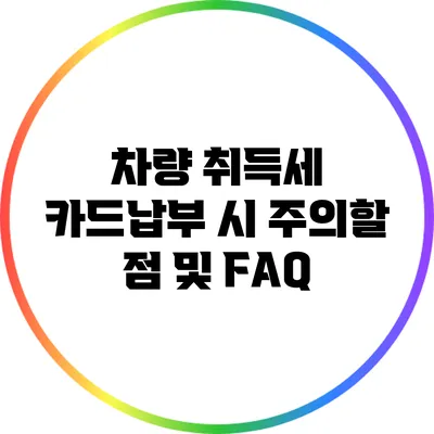 차량 취득세 카드납부 시 주의할 점 및 FAQ