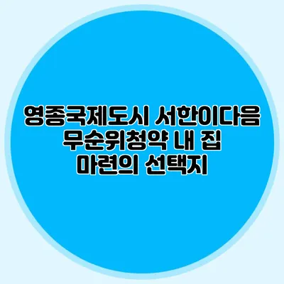 영종국제도시 서한이다음 무순위청약: 내 집 마련의 선택지