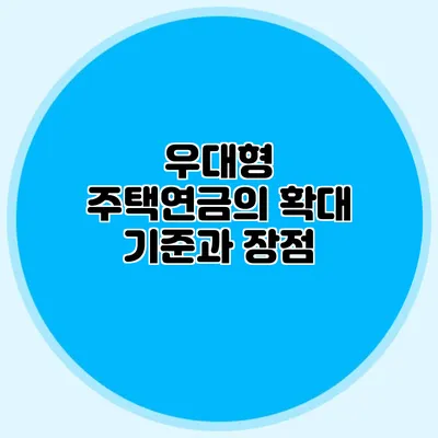 우대형 주택연금의 확대 기준과 장점