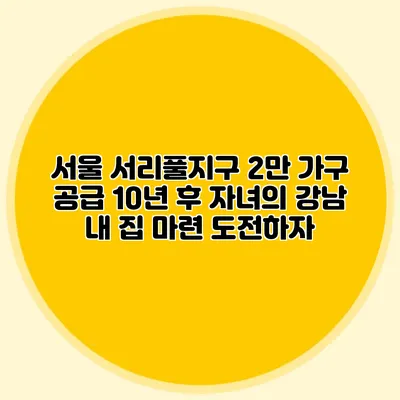 서울 서리풀지구 2만 가구 공급: 10년 후 자녀의 강남 내 집 마련 도전하자