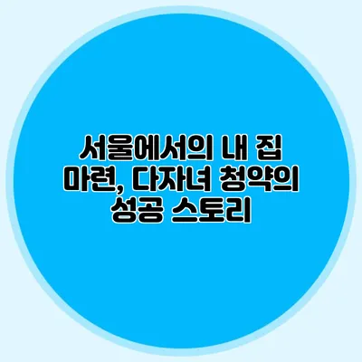 서울에서의 내 집 마련, 다자녀 청약의 성공 스토리