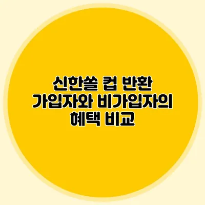 신한쏠 컵 반환 가입자와 비가입자의 혜택 비교