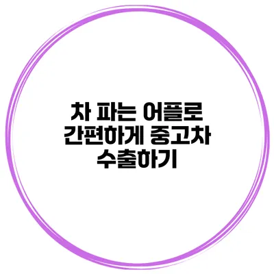 차 파는 어플로 간편하게 중고차 수출하기